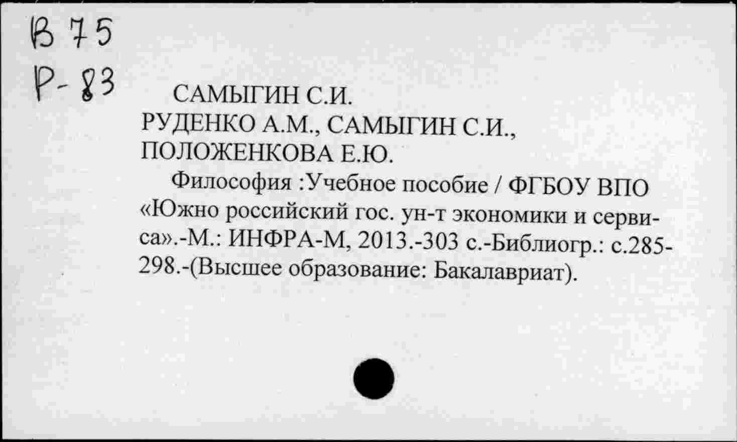 ﻿САМЫГИН С.И.
РУДЕНКО А.М., САМЫГИН С.И., ПОЛОЖЕНКОВА Е.Ю.
Философия :Учебное пособие / ФГБОУ ВПО «Южно российский гос. ун-т экономики и сервиса». -М.: ИНФРА-М, 2013.-303 с.-Библиогр.: с.285-298.-(Высшее образование: Бакалавриат).